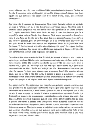 Curta: www.facebook.com/OEstandartede Cristo
poeta, e Bacon, mas não como um filósofo! Não há conhecimento de nosso Senhor, se
Ele não é conhecido como um Salvador, porque Ele é isso ou nada! Aqueles que ficam
aquém da Sua salvação não sabem nem Seu nome! Como, então, eles poderiam
conhecê-Lo?
Seu nome não é chamado de Jesus porque Ele é nosso Exemplo embora, na verdade,
Ele seja a Perfeição em si, e nós desejamos seguir Seus passos. Mas Seu nome é
chamado Jesus, porque Ele veio para salvar o que está perdido! Ele é o Cristo, também,
ou O Ungido, mas então Ele é Jesus Cristo, ou seja, é como um Salvador que Ele é
ungido! Ele não é nada se Ele não é um Salvador! Ele é ungido para este fim. Seu próprio
nome é uma farsa se Ele não salva Seu povo dos seus pecados! Agora, Jesus salva o
Seu povo dos pecados, pois, em primeiro lugar, Ele o faz tomando todos os pecados de
Seu povo sobre Si. Você acha que é uma expressão forte? Ela é justificada pelas
Escrituras. “O Senhor fez cair sobre Ele a iniquidade de nós todos”. Os ombros de Cristo
carregaram a culpa de Seu povo e porque Ele levou a sua carga, o Seu povo é livre e não
tem, portanto mais nenhum fardo de pecado para pesá-lo.
Ele salva o Seu povo através da Sua Substituição pessoal – tomando sua posição e
sofrendo em seu lugar. Não há outro caminho para a salvação além de Seus sofrimento e
morte vicários! Então, Ele os salva suportando a pena devida ao seu pecado. Onde o
pecado está, a pena cai. “O castigo que nos traz a paz estava sobre ele, e pelas suas
pisaduras fomos sarados”. “Ele foi feito maldição por nós”. “Pois também Cristo sofreu por
nós”. Ele morreu, “o Justo pelos injustos, para levar-nos a Deus”. Ele suportou a ira de
Deus, que era devida a nós. Ele tomou o pecado e pagou a penalidade – e agora
mentirosos entram e falsamente afirmam que nós ensinamos que o homem deve crer no
dogma da Expiação e, em seguida, ele é salvo e pode viver como ele gosta!
Eles sabem melhor! Eles sabem que eles nos deturpam, pois nós sempre ensinamos que
esta grande obra de Substituição e sofrimento de pena por Cristo opera na pessoa que
participa de seus benefícios, o amor a Deus, gratidão a Cristo e consequente ódio a todo
pecado! E essa mudança de coração é o cerne e a essência da salvação! É assim que
Cristo salva o seu povo de seus pecados – resgatando-os, pela força do seu amor – fora
do poder, tirania e domínio do pecado que até então tinha o domínio sobre eles. Eu sabia
o que era lutar contra o pecado como uma pessoa moral, buscando superá-lo. Mas eu
encontrei-me dominado pelo pecado, como Sansão, quando seu cabelo foi perdido, e os
filisteus o amarraram. Mas desde que eu acreditei em Jesus, acho motivos para ser santo,
que são mais influentes comigo do que qualquer outro que eu sabia antes! Acho armas
para lutar contra o meu pecado que eu nunca soube como manejar antes e uma nova
força me foi dada pelo Espírito Santo.
 