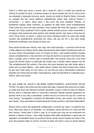 Curta: www.facebook.com/OEstandartede Cristo
“Esta é a vitória que vence o mundo, até a nossa fé”. Este é o poder que expulsa as
víboras do pecado da alma, o precioso sangue de Jesus! Aquele que crê em Jesus como
sua expiação e reparação torna-se, assim, através do poder do Espírito Santo, renovado
no coração! Ele tem novos objetivos estabelecidos diante dele; motivos frescos o
convencem – e, assim, Jesus salva o Seu povo dos seus pecados! Amados, se
tivéssemos espaço neste momento, eu gostaria de falar sobre como completamente
Cristo salva seu povo dos seus pecados, como quando Ele entra Ele expulsa o valente
armado com força poderosa! Como aquele valente armado procura voltar novamente e
consegue, tanto quanto ele pode, ganhar uma entrada parcial, mas Jesus o lança fora de
novo! Como todos os danos e sujeira que foram deixados dentro da casa pelo antigo
inquilino são gradualmente removidos por Jesus, até que por fim o seu povo esteja
totalmente santificado como templo do Deus vivo.
Seus santos ficarão sem mácula, nem ruga, nem coisa parecida – e nenhum sinal de que
o diabo alguma vez habitou dentro deles permanecerá sobre deles! Visualizando cada um
de seus corpos ressuscitados como um templo de Deus, você poderá explorar aqueles
corpos completamente e não encontrar um traço de domínio do pecado! Você deve olhar
para o coração, para a mente, para a compreensão, mas quando Jesus fez a Sua obra
purga não haverá cicatriz ou partícula que mostre que o pecado esteve alguma vez ali!
Tão completamente Ele salvará o Seu povo dos seus pecados que eles serão aptos a
morar com os anjos! Melhor – eles serão aptos a habitar com Deus! Posso dizer melhor
do que isso? Eles serão um com Jesus, um com Ele por toda a eternidade! A plenitude
Daquele que enche tudo em todos. Quão gloriosa, quão transcendente é a salvação que o
Senhor Jesus nos trouxe!
VI. Este NOME DE JESUS É UM NOME COMPLETAMENTE JUSTIFICADO PELOS
FATOS. Foi dado a Ele antes que Ele tivesse feito algo. Enquanto Ele ainda era um bebê,
ou antes que Seus pés trêmulos tivessem aprendido a pisar o chão da casa em Nazaré,
Ele era Jesus, o Salvador! Mas é o nome bem merecido? Muitas crianças receberam um
grande nome e sua vida o contradisse. Lembro-me de um túmulo em que há o nome de
uma criança, “Consagrado à memória de Matusalém Coney, que morreu com idade de
seis meses”. Seus pais estavam poderosamente errados quando o chamaram Matusalém!
Muitos outros nomes são igualmente inadequados e provam ser assim, no decorrer dos
anos. Mas esse Jesus é um Salvador, um verdadeiro Jesus! Ele leva um nome que Ele
bem merece. Venha para o Cristo e veja, lá, os muitos que uma vez se revolveram em
pecado e rolaram na lama – eles estão lavados! Eles estão santificados e agora eles se
regozijam na santidade! Quem os purificou? Quem, senão Jesus? Aquele que salva o Seu
povo dos pecados deles os salvou! Vá para os leitos de morte e ouça os santos falando
 