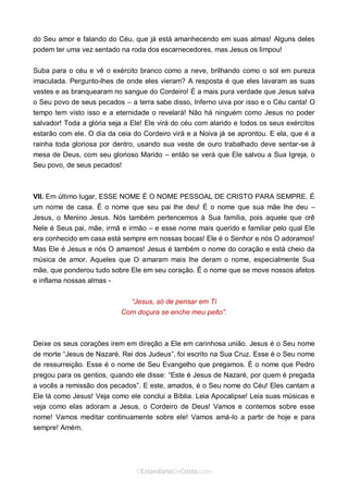 Curta: www.facebook.com/OEstandartede Cristo
do Seu amor e falando do Céu, que já está amanhecendo em suas almas! Alguns deles
podem ter uma vez sentado na roda dos escarnecedores, mas Jesus os limpou!
Suba para o céu e vê o exército branco como a neve, brilhando como o sol em pureza
imaculada. Pergunto-lhes de onde eles vieram? A resposta é que eles lavaram as suas
vestes e as branquearam no sangue do Cordeiro! É a mais pura verdade que Jesus salva
o Seu povo de seus pecados – a terra sabe disso, Inferno uiva por isso e o Céu canta! O
tempo tem visto isso e a eternidade o revelará! Não há ninguém como Jesus no poder
salvador! Toda a glória seja a Ele! Ele virá do céu com alarido e todos os seus exércitos
estarão com ele. O dia da ceia do Cordeiro virá e a Noiva já se aprontou. E ela, que é a
rainha toda gloriosa por dentro, usando sua veste de ouro trabalhado deve sentar-se à
mesa de Deus, com seu glorioso Marido – então se verá que Ele salvou a Sua Igreja, o
Seu povo, de seus pecados!
VII. Em último lugar, ESSE NOME É O NOME PESSOAL DE CRISTO PARA SEMPRE. É
um nome de casa. É o nome que seu pai lhe deu! É o nome que sua mãe lhe deu –
Jesus, o Menino Jesus. Nós também pertencemos à Sua família, pois aquele que crê
Nele é Seus pai, mãe, irmã e irmão – e esse nome mais querido e familiar pelo qual Ele
era conhecido em casa está sempre em nossas bocas! Ele é o Senhor e nós O adoramos!
Mas Ele é Jesus e nós O amamos! Jesus é também o nome do coração e está cheio da
música de amor. Aqueles que O amaram mais lhe deram o nome, especialmente Sua
mãe, que ponderou tudo sobre Ele em seu coração. É o nome que se move nossos afetos
e inflama nossas almas -
“Jesus, só de pensar em Ti
Com doçura se enche meu peito”.
Deixe os seus corações irem em direção a Ele em carinhosa união. Jesus é o Seu nome
de morte “Jesus de Nazaré, Rei dos Judeus”, foi escrito na Sua Cruz. Esse é o Seu nome
de ressurreição. Esse é o nome de Seu Evangelho que pregamos. É o nome que Pedro
pregou para os gentios, quando ele disse: “Este é Jesus de Nazaré, por quem é pregada
a vocês a remissão dos pecados”. E este, amados, é o Seu nome do Céu! Eles cantam a
Ele lá como Jesus! Veja como ele conclui a Bíblia. Leia Apocalipse! Leia suas músicas e
veja como elas adoram a Jesus, o Cordeiro de Deus! Vamos e contemos sobre esse
nome! Vamos meditar continuamente sobre ele! Vamos amá-lo a partir de hoje e para
sempre! Amém.
 