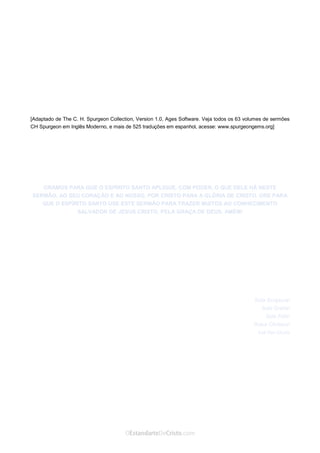 Curta: www.facebook.com/OEstandartede Cristo
[Adaptado de The C. H. Spurgeon Collection, Version 1.0, Ages Software. Veja todos os 63 volumes de sermões
CH Spurgeon em Inglês Moderno, e mais de 525 traduções em espanhol, acesse: www.spurgeongems.org]
ORAMOS PARA QUE O ESPÍRITO SANTO APLIQUE, COM PODER, O QUE DELE HÁ NESTE
SERMÃO, AO SEU CORAÇÃO E AO NOSSO, POR CRISTO PARA A GLÓRIA DE CRISTO. ORE PARA
QUE O ESPÍRITO SANTO USE ESTE SERMÃO PARA TRAZER MUITOS AO CONHECIMENTO
SALVADOR DE JESUS CRISTO, PELA GRAÇA DE DEUS. AMÉM!
Sola Scriptura!
Sola Gratia!
Sola Fide!
Solus Christus!
 