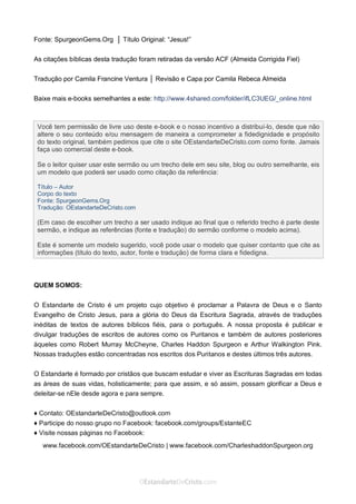 Curta: www.facebook.com/OEstandartede Cristo
Fonte: SpurgeonGems.Org │ Título Original: “Jesus!”
As citações bíblicas desta tradução foram retiradas da versão ACF (Almeida Corrigida Fiel)
Tradução por Camila Francine Ventura │ Revisão e Capa por Camila Rebeca Almeida
Baixe mais e-books semelhantes a este: http://www.4shared.com/folder/ifLC3UEG/_online.html
QUEM SOMOS:
O Estandarte de Cristo é um projeto cujo objetivo é proclamar a Palavra de Deus e o Santo
Evangelho de Cristo Jesus, para a glória do Deus da Escritura Sagrada, através de traduções
inéditas de textos de autores bíblicos fiéis, para o português. A nossa proposta é publicar e
divulgar traduções de escritos de autores como os Puritanos e também de autores posteriores
àqueles como Robert Murray McCheyne, Charles Haddon Spurgeon e Arthur Walkington Pink.
Nossas traduções estão concentradas nos escritos dos Puritanos e destes últimos três autores.
O Estandarte é formado por cristãos que buscam estudar e viver as Escrituras Sagradas em todas
as áreas de suas vidas, holisticamente; para que assim, e só assim, possam glorificar a Deus e
deleitar-se nEle desde agora e para sempre.
♦ Contato: OEstandarteDeCristo@outlook.com
♦ Participe do nosso grupo no Facebook: facebook.com/groups/EstanteEC
♦ Visite nossas páginas no Facebook:
www.facebook.com/OEstandarteDeCristo | www.facebook.com/CharleshaddonSpurgeon.org
Você tem permissão de livre uso deste e-book e o nosso incentivo a distribuí-lo, desde que não
altere o seu conteúdo e/ou mensagem de maneira a comprometer a fidedignidade e propósito
do texto original, também pedimos que cite o site OEstandarteDeCristo.com como fonte. Jamais
faça uso comercial deste e-book.
Se o leitor quiser usar este sermão ou um trecho dele em seu site, blog ou outro semelhante, eis
um modelo que poderá ser usado como citação da referência:
Título – Autor
Corpo do texto
Fonte: SpurgeonGems.Org
Tradução: OEstandarteDeCristo.com
(Em caso de escolher um trecho a ser usado indique ao final que o referido trecho é parte deste
sermão, e indique as referências (fonte e tradução) do sermão conforme o modelo acima).
Este é somente um modelo sugerido, você pode usar o modelo que quiser contanto que cite as
informações (título do texto, autor, fonte e tradução) de forma clara e fidedigna.
 