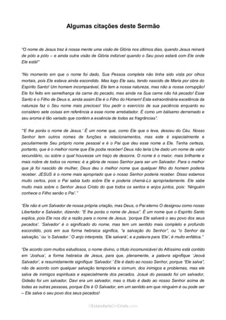 Curta: www.facebook.com/OEstandartede Cristo
Algumas citações deste Sermão
“O nome de Jesus traz à nossa mente uma visão de Glória nos últimos dias, quando Jesus reinará
de pólo a pólo – e ainda outra visão de Glória indizível quando o Seu povo estará com Ele onde
Ele está!”
“No momento em que o nome foi dado, Sua Pessoa completa não tinha sido vista por olhos
mortais, pois Ele estava ainda escondido. Mas logo Ele saiu, tendo nascido de Maria por obra do
Espírito Santo! Um homem incomparável, Ele tem a nossa natureza, mas não a nossa corrupção!
Ele foi feito em semelhança da carne do pecado, mas ainda na Sua carne não há pecado! Esse
Santo é o Filho de Deus e, ainda assim Ele é o Filho do Homem! Esta extraordinária excelência da
natureza faz o Seu nome mais precioso! Vou pedir o exercício de sua paciência enquanto eu
considero sete coisas em referência a esse nome arrebatador. É como um bálsamo derramado e
seu aroma é tão variado que contém a essência de todas as fragrâncias”.
“‘E lhe porás o nome de Jesus.’ É um nome que, como Ele que o leva, desceu do Céu. Nosso
Senhor tem outros nomes de funções e relacionamentos, mas este é especialmente e
peculiarmente Seu próprio nome pessoal e é o Pai que deu esse nome a Ele. Tenha certeza,
portanto, que é o melhor nome que Ele podia receber! Deus não teria Lhe dado um nome de valor
secundário, ou sobre o qual houvesse um traço de desonra. O nome é o maior, mais brilhante e
mais nobre de todos os nomes: é a glória de nosso Senhor para ser um Salvador. Para o melhor
que já foi nascido de mulher, Deus deu o melhor nome que qualquer filho do homem poderia
receber. JESUS é o nome mais apropriado que o nosso Senhor poderia receber. Disso estamos
muito certos, pois o Pai sabia tudo sobre Ele e poderia chamá-Lo apropriadamente. Ele sabe
muito mais sobre o Senhor Jesus Cristo do que todos os santos e anjos juntos, pois: ‘Ninguém
conhece o Filho senão o Pai’.”
“Ele não é um Salvador de nossa própria criação, mas Deus, o Pai eterno O designou como nosso
Libertador e Salvador, dizendo: “E lhe porás o nome de Jesus”. É um nome que o Espírito Santo
explica, pois Ele nos diz a razão para o nome de Jesus, ‘porque Ele salvará o seu povo dos seus
pecados’. ‘Salvador’ é o significado do nome, mas tem um sentido mais completo e profundo
escondido, pois em sua forma hebraica significa, “a salvação do Senhor”, ou “o Senhor da
salvação,’ ou ‘o Salvador.’ O anjo interpreta, ‘Ele salvará’, e a palavra para ‘Ele’, é muito enfática.”
“De acordo com muitos estudiosos, o nome divino, o título incomunicável do Altíssimo está contido
em ‘Joshua’, a forma hebraica de Jesus, para que, plenamente, a palavra signifique ‘Jeová
Salvador’, e resumidamente signifique ‘Salvador.’ Ele é dado ao nosso Senhor, porque “Ele salva”,
não de acordo com qualquer salvação temporária e comum, dos inimigos e problemas, mas ele
salva de inimigos espirituais e especialmente dos pecados. Josué do passado foi um salvador,
Gideão foi um salvador, Davi era um salvador, mas o título é dado ao nosso Senhor acima de
todas as outras pessoas, porque Ele é O Salvador, em um sentido em que ninguém é ou pode ser
– Ele salva o seu povo dos seus pecados!
 