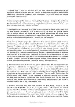 Curta: www.facebook.com/OEstandartede Cristo
“A palavra ‘salvar’, é muito rica em significado – seu pleno e exato vigor dificilmente pode ser
atribuído a palavras em inglês. Jesus é a salvação no sentido de libertação e também no de
preservação. Ele dá saúde. Ele é tudo o que é salutar para o Seu povo. No sentido mais amplo e
completo Ele salva o seu povo.”
“A palavra original significa preservar, manter, proteger do perigo e assegurar. Os significados
grandiosos geralmente habitam nas palavras mais curtas e, neste caso, a palavra “salvar”, é um
poço onde o prumo demora a encontrar um fundo!”
“[...] a Palavra do Senhor nos diz: ‘E lhe porás o nome de Jesus, porque Ele salvará o seu povo
dos seus pecados’ – e isto é para todos os tempos, já que Ele sempre tem um povo e essas
pessoas sempre precisam ser salvas dos seus pecados! Alegremo-nos por termos um tal
Salvador e pelo nome de Jesus reter toda a doçura e poder que ele já teve e deve retê-los até que
todas as pessoas escolhidas sejam salvas – e, então, para todo o sempre.”
“Ele é Jesus, o Salvador, porque Ele é o Emanuel, Deus conosco! E assim que Ele nasceu e
assim se tornou o Emanuel, o Deus encarnado, Ele tornou-se por isso mesmo, Jesus, o Salvador!
Ao descer do céu para esta terra e tomar sobre Si nossa natureza, Ele transpôs o abismo de outra
forma intransponível entre Deus e o homem! Sofrendo nessa natureza humana e transmitindo,
através de Sua natureza divina, uma eficácia infinita a esses sofrimentos, Ele removeu o que teria
nos destruído e nos trouxe vida e salvação eterna! Ó Jesus, o mais querido de todos os nomes na
terra ou no Céu, eu amo Sua música mais do que tudo porque é de tal doce harmonia com outro
que toca melodiosamente em meus ouvidos, o nome de Emanuel, Deus conosco! Nosso Salvador
é Deus e, portanto, capaz! Ele é Deus conosco e, portanto, inspira piedade! Ele é divino e,
portanto, infinitamente sábio! Mas Ele é humano e, portanto, cheio de compaixão!”
“[...] este encantador nome de Jesus é uma joia do cofre dos Céus. Ele vem a nós como uma
maçã de ouro e é tratada por uma exposição que a coloca em uma salva de prata! O nome é
precioso como o assento dourado de Misericórdia e sobre ele queima a luz da Glória Divina, para
que possamos não tropeçar nela, mas possamos nos alegrar com a grande luz! Ele nos permite
conhecer o próprio coração de Deus, em referência ao seu Filho – porque Ele O enviou; o que Ele
intentou que Ele fosse e fizesse – de que maneira Ele se glorificam. A salvação é o som festivo,
que toca desde os sinos do vestuário de nosso Sumo Sacerdote como Ele vem para nos
abençoar! Deus, que falou aos nossos pais pelos seus profetas, agora fala-nos por Seu Filho, cujo
nome é a Salvação! Não há uma fonte de alegria nisto?”
“[...] embora este nome tenha sido assim escolhido por Deus, NOSSO SENHOR FOI NA
VERDADE CHAMADO PELO NOME DE JESUS pelo homem. A isto eu chamo sua atenção
especial. “Ela (Maria) dará à luz um filho, e você (José) porás o nome de Jesus”. O Deus do céu
por seu anjo nomeia o nome da criança, mas Seu pai de renome deve anunciá-lo! Tanto José e
Maria, de acordo com a ordem divina, uniram-se em chamar a criança pelo nome designado. Veja,
então, que o nome que é escolhido de Deus é totalmente aceito por homens instruídos. Aqueles
 