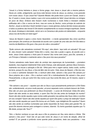 Curta: www.facebook.com/OEstandartede Cristo
“Josué é a forma hebraica e Jesus a forma grega, mas Jesus e Josué são a mesma palavra.
Havia um, então, antigamente, que levou este famoso nome de Jesus, ou Joshua, e era parecido
com nosso Jesus. O que Josué fez? Quando Moisés não podia levar o povo em Canaã, Josué o
fez. E assim o nosso Jesus realiza o que a lei nunca poderia ter feito! Josué derrotou os inimigos
do povo de Deus. Embora eles fossem muito numerosos e muito fortes e tivessem cidades
edificadas até o Céu e carros de ferro, mas em nome do Senhor, como príncipe do exército do
Senhor, Josué os derrotou! Assim também é que o nosso glorioso Joshua derrota nossos pecados
e todos os poderes das trevas! E Ele destrói completamente os nossos inimigos espirituais. Diante
de Josué, Amaleque é derrotado, Jericó cai e os Cananeus são postos em debandada – enquanto
Jesus nos dá triunfos em todo lugar!”
“Jesus de Nazaré é agora o único Sumo Sacerdote – e tendo apresentado Seu único sacrifício
para sempre, Ele continua um Sacerdote de acordo com o poder de uma vida sem fim! Ele lidera a
marcha da Babilônia e Ele guia o Seu povo de volta a Jerusalém!”
“Quão comuns são salvadores nominais! ‘Eis aqui’, eles dizem: ‘aqui está um salvador!’ ‘Eis que
lá’, eles choram ‘outro salvador!’ Estes têm o nome, mas não o poder e agora, de acordo com o
texto, Jesus Cristo separou o título para Si mesmo! Seu nome será Jesus, pois Ele, somente, é
um Príncipe e Salvador e realmente salva o Seu povo dos seus pecados!”
“Outros salvadores nada fazem além de zombar das esperanças da humanidade – prometem
bastante, mas enganam totalmente! Esta santa Criança, este abençoado, glorioso Deus Conosco,
realmente nos trouxe a salvação e Ele diz: ‘Olhai para mim e sejam salvos, todos vocês, confins
da terra, porque Eu sou Deus, e fora de Mim não há outro.’ Este Jesus de Nazaré, o Rei dos reis,
é o único e suficiente Salvador! Ele, e nenhum além Dele, salvará o Seu povo! Ele salvará por
Seus próprios ato e obra – Ele e nenhum outro! Só e individualmente Ele salvará o Seu povo!
Pessoalmente, e não por outro! Em Seu nome e por Sua conta Ele deve, por Si mesmo, expiar o
pecado!”
“‘Ele salvará o seu povo’ – aqueles que são os Seus e que pessoalmente pertencem a Ele! Estes
são, evidentemente, um povo muito peculiar, um povo separado como o próprio tesouro de Cristo.
Eles são um povo que pertencem ao Deus Encarnado – o povo de Emmanuel. Estas Ele salva.
Quem são eles senão os seus eleitos, a quem Seu Pai Lhe deu antes da fundação do mundo?
Quem são eles senão aqueles cujos nomes estão gravados nas palmas das Suas mãos e escritos
em seu coração? Quem são eles senão aqueles por quem Ele quitou o preço da redenção? Quem
são eles senão aqueles por quem Ele tornou-se um Fiador, cuja inteligência Ele suportou? Quem
são eles senão as ovelhas numeradas que serão requeridas de Suas mãos pelo grande Pai, as
quais Ele deveria retornar pela contagem e número, dizendo: ‘Eu tenho guardado aqueles que Tu
Me deste, porque são Teus’?”
“Sim, o Senhor conhece os que são seus e Ele os preserva em Seu reino eterno e Glória. “Ele
salvará o Seu povo”. Você não vê que este nome de Jesus é um nome de eleição, afinal de
contas? É um grande e profundo nome querido pelos pecadores, dado aos pecadores – mas
 