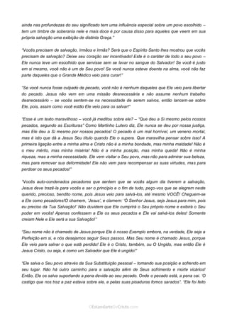 Curta: www.facebook.com/OEstandartede Cristo
ainda nas profundezas do seu significado tem uma influência especial sobre um povo escolhido –
tem um timbre de soberania nele e mais doce é por causa disso para aqueles que veem em sua
própria salvação uma exibição de distinta Graça.”
“Vocês precisam de salvação, Irmãos e Irmãs? Será que o Espírito Santo lhes mostrou que vocês
precisam de salvação? Deixe seu coração ser incentivado! Este é o caráter de todo o seu povo –
Ele nunca teve um escolhido que servisse sem se lavar no sangue do Salvador! Se você é justo
em si mesmo, você não é um de Seu povo! Se você nunca esteve doente na alma, você não faz
parte daqueles que o Grande Médico veio para curar!”
“Se você nunca fosse culpado de pecado, você não é nenhum daqueles que Ele veio para libertar
do pecado. Jesus não vem em uma missão desnecessária e não assume nenhum trabalho
desnecessário – se vocês sentem-se na necessidade de serem salvos, então lancem-se sobre
Ele, pois, assim como você estão Ele veio para os salvar!”
“Esse é um texto maravilhoso – você já meditou sobre ele? – “Que deu a Si mesmo pelos nossos
pecados, segundo as Escrituras” Como Martinho Lutero diz, Ele nunca se deu por nossa justiça,
mas Ele deu a Si mesmo por nossos pecados! O pecado é um mal horrível, um veneno mortal,
mas é isto que dá a Jesus Seu título quando Ele o supera. Que maravilha pensar sobre isso! A
primeira ligação entre a minha alma e Cristo não é a minha bondade, mas minha maldade! Não é
o meu mérito, mas minha miséria! Não é a minha posição, mas minha queda! Não é minha
riqueza, mas a minha necessidade. Ele vem visitar o Seu povo, mas não para admirar sua beleza,
mas para remover sua deformidade! Ele não vem para recompensar as suas virtudes, mas para
perdoar os seus pecados!”
“Vocês auto-condenados pecadores que sentem que se vocês algum dia tiverem a salvação,
Jesus deve trazê-la para vocês e ser o princípio e o fim de tudo, peço-vos que se alegrem neste
querido, precioso, bendito nome, pois Jesus veio para salvá-los, até mesmo VOCÊ! Cheguem-se
a Ele como pecadores!O chamem, ‘Jesus’, e clamem: ‘Ó Senhor Jesus, seja Jesus para mim, pois
eu preciso da Tua Salvação!’ Não duvidem que Ele cumprirá o Seu próprio nome e exibirá o Seu
poder em vocês! Apenas confessem a Ele os seus pecados e Ele vai salvá-los deles! Somente
creiam Nele e Ele será a sua Salvação!”
“Seu nome não é chamado de Jesus porque Ele é nosso Exemplo embora, na verdade, Ele seja a
Perfeição em si, e nós desejamos seguir Seus passos. Mas Seu nome é chamado Jesus, porque
Ele veio para salvar o que está perdido! Ele é o Cristo, também, ou O Ungido, mas então Ele é
Jesus Cristo, ou seja, é como um Salvador que Ele é ungido!”
“Ele salva o Seu povo através da Sua Substituição pessoal – tomando sua posição e sofrendo em
seu lugar. Não há outro caminho para a salvação além de Seus sofrimento e morte vicários!
Então, Ele os salva suportando a pena devida ao seu pecado. Onde o pecado está, a pena cai. ‘O
castigo que nos traz a paz estava sobre ele, e pelas suas pisaduras fomos sarados”. “Ele foi feito
 