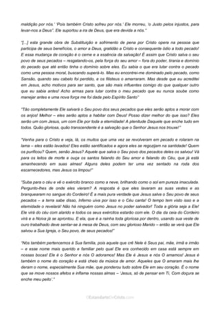Curta: www.facebook.com/OEstandartede Cristo
maldição por nós.’ ‘Pois também Cristo sofreu por nós.’ Ele morreu, ‘o Justo pelos injustos, para
levar-nos a Deus”. Ele suportou a ira de Deus, que era devida a nós.”
“[...] esta grande obra de Substituição e sofrimento de pena por Cristo opera na pessoa que
participa de seus benefícios, o amor a Deus, gratidão a Cristo e consequente ódio a todo pecado!
E essa mudança de coração é o cerne e a essência da salvação! É assim que Cristo salva o seu
povo de seus pecados – resgatando-os, pela força do seu amor – fora do poder, tirania e domínio
do pecado que até então tinha o domínio sobre eles. Eu sabia o que era lutar contra o pecado
como uma pessoa moral, buscando superá-lo. Mas eu encontrei-me dominado pelo pecado, como
Sansão, quando seu cabelo foi perdido, e os filisteus o amarraram. Mas desde que eu acreditei
em Jesus, acho motivos para ser santo, que são mais influentes comigo do que qualquer outro
que eu sabia antes! Acho armas para lutar contra o meu pecado que eu nunca soube como
manejar antes e uma nova força me foi dada pelo Espírito Santo”
“Tão completamente Ele salvará o Seu povo dos seus pecados que eles serão aptos a morar com
os anjos! Melhor – eles serão aptos a habitar com Deus! Posso dizer melhor do que isso? Eles
serão um com Jesus, um com Ele por toda a eternidade! A plenitude Daquele que enche tudo em
todos. Quão gloriosa, quão transcendente é a salvação que o Senhor Jesus nos trouxe!”
“Venha para o Cristo e veja, lá, os muitos que uma vez se revolveram em pecado e rolaram na
lama – eles estão lavados! Eles estão santificados e agora eles se regozijam na santidade! Quem
os purificou? Quem, senão Jesus? Aquele que salva o Seu povo dos pecados deles os salvou! Vá
para os leitos de morte e ouça os santos falando do Seu amor e falando do Céu, que já está
amanhecendo em suas almas! Alguns deles podem ter uma vez sentado na roda dos
escarnecedores, mas Jesus os limpou!”
“Suba para o céu e vê o exército branco como a neve, brilhando como o sol em pureza imaculada.
Pergunto-lhes de onde eles vieram? A resposta é que eles lavaram as suas vestes e as
branquearam no sangue do Cordeiro! É a mais pura verdade que Jesus salva o Seu povo de seus
pecados – a terra sabe disso, Inferno uiva por isso e o Céu canta! O tempo tem visto isso e a
eternidade o revelará! Não há ninguém como Jesus no poder salvador! Toda a glória seja a Ele!
Ele virá do céu com alarido e todos os seus exércitos estarão com ele. O dia da ceia do Cordeiro
virá e a Noiva já se aprontou. E ela, que é a rainha toda gloriosa por dentro, usando sua veste de
ouro trabalhado deve sentar-se à mesa de Deus, com seu glorioso Marido – então se verá que Ele
salvou a Sua Igreja, o Seu povo, de seus pecados!”
“Nós também pertencemos à Sua família, pois aquele que crê Nele é Seus pai, mãe, irmã e irmão
– e esse nome mais querido e familiar pelo qual Ele era conhecido em casa está sempre em
nossas bocas! Ele é o Senhor e nós O adoramos! Mas Ele é Jesus e nós O amamos! Jesus é
também o nome do coração e está cheio da música de amor. Aqueles que O amaram mais lhe
deram o nome, especialmente Sua mãe, que ponderou tudo sobre Ele em seu coração. É o nome
que se move nossos afetos e inflama nossas almas – ‘Jesus, só de pensar em Ti, Com doçura se
enche meu peito’.”
 