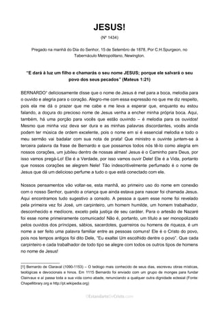 Curta: www.facebook.com/OEstandartede Cristo
JESUS!
(Nº 1434)
Pregado na manhã do Dia do Senhor, 15 de Setembro de 1878, Por C.H.Spurgeon, no
Tabernáculo Metropolitano, Newington.
“E dará à luz um filho e chamarás o seu nome JESUS; porque ele salvará o seu
povo dos seus pecados” (Mateus 1:21)
BERNARDO¹ deliciosamente disse que o nome de Jesus é mel para a boca, melodia para
o ouvido e alegria para o coração. Alegro-me com essa expressão no que me diz respeito,
pois ela me dá o prazer que me cabe e me leva a esperar que, enquanto eu estou
falando, a doçura do precioso nome de Jesus venha a encher minha própria boca. Aqui,
também, há uma porção para vocês que estão ouvindo – é melodia para os ouvidos!
Mesmo que minha voz deva ser dura e as minhas palavras discordantes, vocês ainda
podem ter música de ordem excelente, pois o nome em si é essencial melodia e todo o
meu sermão vai badalar com sua nota de prata! Que ministro e ouvinte juntem-se à
terceira palavra da frase de Bernardo e que possamos todos nós tê-lo como alegria em
nossos corações, um jubileu dentro de nossas almas! Jesus é o Caminho para Deus, por
isso vamos pregá-Lo! Ele é a Verdade, por isso vamos ouvir Dele! Ele é a Vida, portanto
que nossos corações se alegrem Nele! Tão indescritivelmente perfumado é o nome de
Jesus que dá um delicioso perfume a tudo o que está conectado com ele.
Nossos pensamentos vão voltar-se, esta manhã, ao primeiro uso do nome em conexão
com o nosso Senhor, quando a criança que ainda estava para nascer foi chamada Jesus.
Aqui encontramos tudo sugestivo a consolo. A pessoa a quem esse nome foi revelado
pela primeira vez foi José, um carpinteiro, um homem humilde, um homem trabalhador,
desconhecido e medíocre, exceto pela justiça de seu caráter. Para o artesão de Nazaré
foi esse nome primeiramente comunicado! Não é, portanto, um título a ser monopolizado
pelos ouvidos dos príncipes, sábios, sacerdotes, guerreiros ou homens de riqueza, é um
nome a ser feito uma palavra familiar entre as pessoas comuns! Ele é o Cristo do povo,
pois nos tempos antigos foi dito Dele, “Eu exaltei Um escolhido dentre o povo”. Que cada
carpinteiro e cada trabalhador de todo tipo se alegre com todos os outros tipos de homens
no nome de Jesus!
___________________
[1] Bernardo de Claraval (1090-1153) – O teólogo mais conhecido de seus dias, escreveu obras místicas,
teológicas e devocionais e hinos. Em 1115 Bernardo foi enviado com um grupo de monges para fundar
Clairvaux e aí passa toda a sua vida como abade, renunciando a qualquer outra dignidade eclesial (Fonte:
Chapellibrary.org e http://pt.wikipedia.org)
 