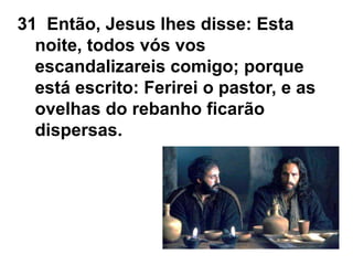 31 Então, Jesus lhes disse: Esta
noite, todos vós vos
escandalizareis comigo; porque
está escrito: Ferirei o pastor, e as
ovelhas do rebanho ficarão
dispersas.
 