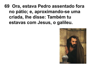 69 Ora, estava Pedro assentado fora
no pátio; e, aproximando-se uma
criada, lhe disse: Também tu
estavas com Jesus, o galileu.
 