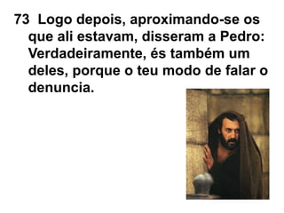 73 Logo depois, aproximando-se os
que ali estavam, disseram a Pedro:
Verdadeiramente, és também um
deles, porque o teu modo de falar o
denuncia.
 