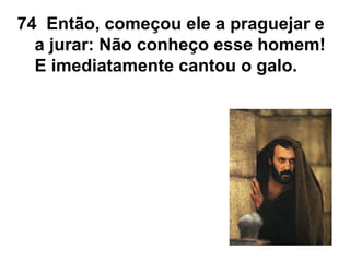 74 Então, começou ele a praguejar e
a jurar: Não conheço esse homem!
E imediatamente cantou o galo.
 