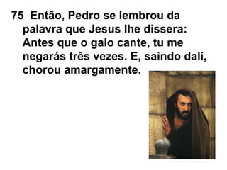75 Então, Pedro se lembrou da
palavra que Jesus lhe dissera:
Antes que o galo cante, tu me
negarás três vezes. E, saindo dali,
chorou amargamente.
 