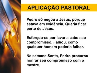APLICAÇÃO PASTORAL
Pedro só negou a Jesus, porque
estava em evidência. Queria ficar
perto de Jesus.
Esforçou-se por levar a cabo seu
compromisso. Falhou, como
qualquer homem poderia falhar.
Na semana Santa, Pedro procurou
honrar seu compromisso com o
mestre.
 