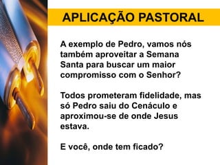 APLICAÇÃO PASTORAL
A exemplo de Pedro, vamos nós
também aproveitar a Semana
Santa para buscar um maior
compromisso com o Senhor?
Todos prometeram fidelidade, mas
só Pedro saiu do Cenáculo e
aproximou-se de onde Jesus
estava.
E você, onde tem ficado?
 