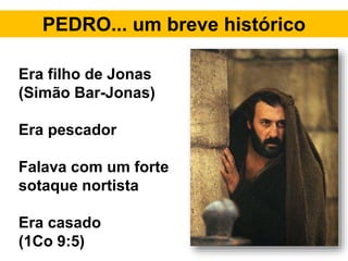 PEDRO... um breve histórico
Era filho de Jonas
(Simão Bar-Jonas)
Era pescador
Falava com um forte
sotaque nortista
Era casado
(1Co 9:5)
 