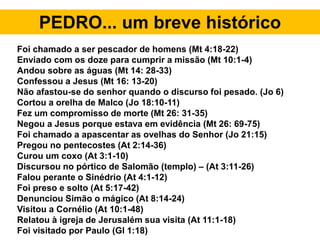 PEDRO... um breve histórico
Foi chamado a ser pescador de homens (Mt 4:18-22)
Enviado com os doze para cumprir a missão (Mt 10:1-4)
Andou sobre as águas (Mt 14: 28-33)
Confessou a Jesus (Mt 16: 13-20)
Não afastou-se do senhor quando o discurso foi pesado. (Jo 6)
Cortou a orelha de Malco (Jo 18:10-11)
Fez um compromisso de morte (Mt 26: 31-35)
Negou a Jesus porque estava em evidência (Mt 26: 69-75)
Foi chamado a apascentar as ovelhas do Senhor (Jo 21:15)
Pregou no pentecostes (At 2:14-36)
Curou um coxo (At 3:1-10)
Discursou no pórtico de Salomão (templo) – (At 3:11-26)
Falou perante o Sinédrio (At 4:1-12)
Foi preso e solto (At 5:17-42)
Denunciou Simão o mágico (At 8:14-24)
Visitou a Cornélio (At 10:1-48)
Relatou à igreja de Jerusalém sua visita (At 11:1-18)
Foi visitado por Paulo (Gl 1:18)
 