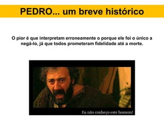PEDRO... um breve histórico
O pior é que interpretam erroneamente o porque ele foi o único a
negá-lo, já que todos prometeram fidelidade até a morte.
 