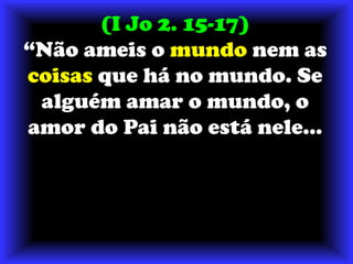 (I Jo 2. 15-17) “Não ameis o mundo nem as coisas que há no mundo. Se alguém amar o mundo, o amor do Pai não está nele... 