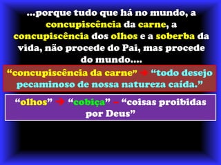 ...porque tudo que há no mundo, a concupiscência da carne, a concupiscência dos olhos e a soberba da vida, não procede do Pai, mas procede do mundo....“concupiscência da carne”  “todo desejo pecaminoso de nossa natureza caída.”“olhos”“cobiça”–“coisas proibidas por Deus”