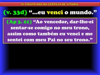 IV. CRISTO NOS DÁ CERTEZA DE VITÓRIA:(v. 33d) “...eu venci o mundo.”(Ap 3. 21) “Ao vencedor, dar-lhe-ei sentar-se comigo no meu trono, assim como também eu venci e me sentei com meu Pai no seu trono.”