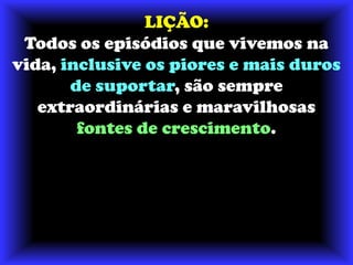 LIÇÃO:Todos os episódios que vivemos na vida, inclusive os piores e mais duros de suportar, são sempre extraordinárias e maravilhosas fontes de crescimento. 