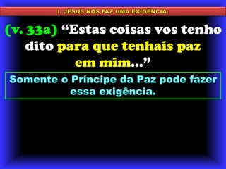 I. JESUS NOS FAZ UMA EXIGÊNCIA:(v. 33a) “Estas coisas vos tenho dito para que tenhais paz em mim...”Somente o Príncipe da Paz pode fazer essa exigência. 