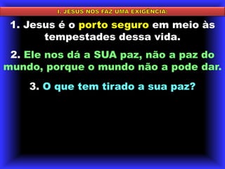 I. JESUS NOS FAZ UMA EXIGÊNCIA:1. Jesus é o porto seguro em meio às tempestades dessa vida. 2. Ele nos dá a SUA paz, não a paz do mundo, porque o mundo não a pode dar. 3. O que tem tirado a sua paz?