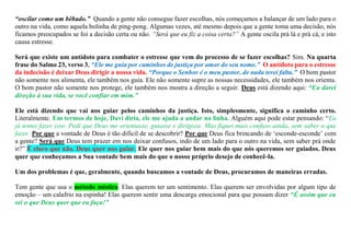 “oscilar como um bêbado.” Quando a gente não consegue fazer escolhas, nós começamos a balançar de um lado para o
outro na vida, como aquela bolinha de ping-pong. Algumas vezes, até mesmo depois que a gente toma uma decisão, nós
ficamos preocupados se foi a decisão certa ou não. “Será que eu fiz a coisa certa?” A gente oscila prá lá e prá cá, e isto
causa estresse.
Será que existe um antídoto para combater o estresse que vem do processo de se fazer escolhas? Sim. Na quarta
frase do Salmo 23, verso 3, “Ele me guia por caminhos de justiça por amor do seu nome.” O antídoto para o estresse
da indecisão é deixar Deus dirigir a nossa vida. “Porque o Senhor é o meu pastor, de nada terei falta.” O bom pastor
não somente nos alimenta, ele também nos guia. Ele não somente supre as nossas necessidades, ele também nos orienta.
O bom pastor não somente nos protege, ele também nos mostra a direção a seguir. Deus está dizendo aqui: “Eu darei
direção à sua vida, se você confiar em mim.”
Ele está dizendo que vai nos guiar pelos caminhos da justiça. Isto, simplesmente, significa o caminho certo.
Literalmente. Em termos de hoje, Davi diria, ele me ajuda a andar na linha. Alguém aqui pode estar pensando: “Eu
já tentei fazer isso. Pedi que Deus me orientasse, guiasse e dirigisse. Mas fiquei mais confuso ainda, sem saber o que
fazer. Por que a vontade de Deus é tão difícil de se descobrir? Por que Deus fica brincando de ‘esconde-esconde’ com
a gente? Será que Deus tem prazer em nos deixar confusos, indo de um lado para o outro na vida, sem saber prá onde
ir?” É claro que não. Deus quer nos guiar. Ele quer nos guiar bem mais do que nós queremos ser guiados. Deus
quer que conheçamos a Sua vontade bem mais do que o nosso próprio desejo de conhecê-la.
Um dos problemas é que, geralmente, quando buscamos a vontade de Deus, procuramos de maneiras erradas.
Tem gente que usa o método místico. Elas querem ter um sentimento. Elas querem ser envolvidas por algum tipo de
emoção – um calafrio na espinha! Elas querem sentir uma descarga emocional para que possam dizer “É assim que eu
sei o que Deus quer que eu faça!”
 