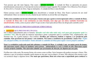 Tem pessoas que são mais lógicas. Elas usam o método mecânico. A vontade de Deus se apresenta em passos
metodicamente consecutivos. É um tipo de receita ou fórmula a seguir seguida. Por exemplo: Nove Maneiras Para Sempre
Se Descobrir a Vontade de Deus. Siga as instruções. A vontade de Deus é uma fórmula.
Outras pessoas usam o método mágico para descobrirem a vontade de Deus. Elas ficam à procura de um sinal
sobrenatural. Deus vai escrever no céu, chamá-las por telefone ou enviar-lhes um telegrama.
Todos esses caminhos nos levam à frustração e fazem com que a gente se torne ignorante sobre a vontade de Deus.
A vontade de Deus não é um sentimento ou uma fórmula, nem algo que nos deixe sentindo frustrados ou
amedrontados. Então, como eu posso saber? O que eu devo fazer para deixar Deus me dirigir pelo caminho certo?
A BÍBLIA DIZ QUE EU PRECISO FAZER QUATRO COISAS:
1. ADMITIR QUE PRECISO DE UM GUIA
Isto é difícil especialmente para os homens. Quando você não sabe onde está, você para prá perguntar qual é o
caminho? Não. Não faz parte da natureza masculina o parar e perguntar qual é o caminho! Nós, simplesmente, não
fazemos isso. Aí, a gente tropeça e fica confuso. Ovelhas, por natureza, tendem a vaguear, a se perderem pelo
caminho. Elas precisam de um pastor e nós também. Nós temos a tendência de perambular. Isaías 53.6 “Todos
nós, tal qual ovelhas, nos desviamos! Temos deixado os caminhos de Deus para seguir o nosso próprio caminho.”
Esta é a verdadeira razão pela qual não sabemos a vontade de Deus. A verdade é que, na maior parte do tempo,
não queremos seguir a Deus ou qualquer outra pessoa – independente se você é cristão ou não. Queremos seguir
o nosso próprio caminho. Não queremos admitir que precisamos de direção, de alguém que nos guie.
Ovelhas tem visão curta. Da mesma forma, nós somos como ovelhas. Seres humanos não podem enxergar o futuro. Não
sabemos o que vai acontecer amanhã, muito menos no ano que vem ou daqui a 10 anos. Não sabemos nem mesmo o que
vai acontecer daqui a algumas horas. Por mais que queiramos, Deus nos criou sem a capacidade para conhecer o
 