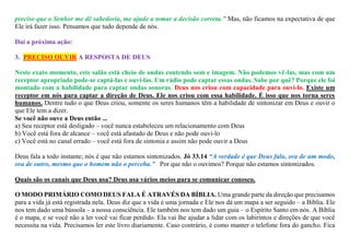preciso que o Senhor me dê sabedoria, me ajude a tomar a decisão correta.” Mas, não ficamos na expectativa de que
Ele irá fazer isso. Pensamos que tudo depende de nós.
Daí a próxima ação:
3. PRECISO OUVIR A RESPOSTA DE DEUS
Neste exato momento, este salão está cheio de ondas contendo som e imagem. Não podemos vê-las, mas com um
receptor apropriado pode-se captá-las e ouví-las. Um rádio pode captar essas ondas. Sabe por quê? Porque ele foi
montado com a habilidade para captar ondas sonoras. Deus nos criou com capacidade para ouvi-lo. Existe um
receptor em nós para captar a direção de Deus. Ele nos criou com essa habilidade. É isso que nos torna seres
humanos. Dentre tudo o que Deus criou, somente os seres humanos têm a habilidade de sintonizar em Deus e ouvir o
que Ele tem a dizer.
Se você não ouve a Deus então ...
a) Seu receptor está desligado – você nunca estabeleceu um relacionamento com Deus
b) Você está fora de alcance – você está afastado de Deus e não pode ouvi-lo
c) Você está no canal errado – você está fora de sintonia e assim não pode ouvir a Deus
Deus fala a todo instante; nós é que não estamos sintonizados. Jó 33.14 “A verdade é que Deus fala, ora de um modo,
ora de outro, mesmo que o homem não o perceba.” Por que não o ouvimos? Porque não estamos sintonizados.
Quais são os canais que Deus usa? Deus usa vários meios para se comunicar conosco.
O MODO PRIMÁRIO COMO DEUS FALA É ATRAVÉS DA BÍBLIA. Uma grande parte da direção que precisamos
para a vida já está registrada nela. Deus diz que a vida é uma jornada e Ele nos dá um mapa a ser seguido – a Bíblia. Ele
nos tem dado uma bússola – a nossa consciência. Ele também nos tem dado um guia – o Espírito Santo em nós. A Bíblia
é o mapa, e se você não a ler você vai ficar perdido. Ela vai lhe ajudar a lidar com os labirintos e direções de que você
necessita na vida. Precisamos ler este livro diariamente. Caso contrário, é como manter o telefone fora do gancho. Fica
 