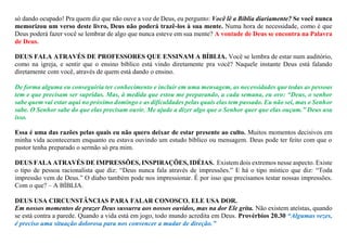 só dando ocupado! Pra quem diz que não ouve a voz de Deus, eu pergunto: Você lê a Bíblia diariamente? Se você nunca
memorizou um verso deste livro, Deus não poderá trazê-los à sua mente. Numa hora de necessidade, como é que
Deus poderá fazer você se lembrar de algo que nunca esteve em sua mente? A vontade de Deus se encontra na Palavra
de Deus.
DEUS FALA ATRAVÉS DE PROFESSORES QUE ENSINAM A BÍBLIA. Você se lembra de estar num auditório,
como na igreja, e sentir que o ensino bíblico está vindo diretamente pra você? Naquele instante Deus está falando
diretamente com você, através de quem está dando o ensino.
De forma alguma eu conseguiria ter conhecimento e incluir em uma mensagem, as necessidades que todas as pessoas
tem e que precisam ser supridas. Mas, à medida que estou me preparando, a cada semana, eu oro: “Deus, o senhor
sabe quem vai estar aqui no próximo domingo e as dificuldades pelas quais elas tem passado. Eu não sei, mas o Senhor
sabe. O Senhor sabe do que elas precisam ouvir. Me ajude a dizer algo que o Senhor quer que elas ouçam.” Deus usa
isso.
Essa é uma das razões pelas quais eu não quero deixar de estar presente ao culto. Muitos momentos decisivos em
minha vida aconteceram enquanto eu estava ouvindo um estudo bíblico ou mensagem. Deus pode ter feito com que o
pastor tenha preparado o sermão só pra mim.
DEUS FALA ATRAVÉS DE IMPRESSÕES, INSPIRAÇÕES, IDÉIAS. Existem dois extremos nesse aspecto. Existe
o tipo de pessoa racionalista que diz: “Deus nunca fala através de impressões.” E há o tipo místico que diz: “Toda
impressão vem de Deus.” O diabo também pode nos impressionar. É por isso que precisamos testar nossas impressões.
Com o que? – A BÌBLIA.
DEUS USA CIRCUNSTÂNCIAS PARA FALAR CONOSCO. ELE USA DOR.
Em nossos momentos de prazer Deus sussurra aos nossos ouvidos, mas na dor Ele grita. Não existem ateístas, quando
se está contra a parede. Quando a vida está em jogo, todo mundo acredita em Deus. Provérbios 20.30 “Algumas vezes,
é preciso uma situação dolorosa para nos convencer a mudar de direção.”
 