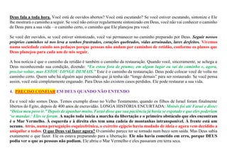 Deus fala a toda hora. Você está de ouvidos abertos? Você está escutando? Se você estiver escutando, sintonize e Ele
lhe mostrará o caminho a seguir. Se você não estiver regularmente sintonizado em Deus, você não vai conhecer o caminho
de Deus para a sua vida – o caminho certo, o caminho que Ele planejou pra você.
Se você der ouvidos, se você estiver sintonizado, você vai permanecer no caminho preparado por Deus. Seguir nossos
próprios caminhos só nos leva a sonhos frustrados, corações quebrados, vidas arruinadas, lares desfeitos. Vivemos
numa sociedade caindo aos pedaços porque pessoas não andam por caminhos de retidão, conforme os planos que
Deus planejou para cada um de nós seguir.
A boa notícia é que o caminho da retidão é também o caminho da restauração. Quando você, sinceramente, se achega a
Deus reconhecendo sua condição, dizendo: “Eu estou fora de prumo; em algum lugar eu saí do caminho e, agora,
preciso voltar, mas ESTOU LONGE DEMAIS.” Este é o caminho da restauração. Deus pode colocar você de volta no
caminho certo. Quem sabe há alguém aqui pensando que já tenha ido “longe demais” para ser restaurado. Se você pensa
assim, você está completamente enganado. Para Deus não existem casos perdidos. Ele pode restaurar a sua vida.
4. PRECISO CONFIAR EM DEUS QUANDO NÃO ENTENDO
Eu e você não somos Deus. Temos exemplo disso no Velho Testamento, quando os filhos de Israel foram finalmente
libertos do Egito, depois de 400 anos de escravidão. LONGA HISTÓRIA ENCURTADA: Moisés foi até Faraó e disse:
“Deixa meu povo ir.” Depois de apanhar muito, Faraó disse que sua paciência já havia se esgotado e que eles poderiam
‘se mandar.’ Eles se foram. A nação toda inicia a marcha da libertação e o primeiro obstáculo que eles encontram
é o Mar Vermelho. À esquerda e à direita eles tem uma cadeia de montanhas intransponível. À frente está um
oceano. Atrás, numa perseguição esquizofrênica, o exército egípcio havia mudado de ideia e agora vem decidido a
aniquilar a todos. O que Deus vai fazer agora? O caminho parece ter se tornado num beco sem saída. Mas Deus sabia
exatamente o que fazer. Ele os estava preparando para a libertação. Ele não havia cometido em erro, porque DEUS
podia ver o que as pessoas não podiam. Ele abriu o Mar Vermelho e eles passaram em terra seca.
 
