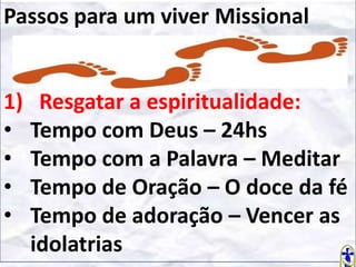 Passos para um viver Missional

1)
•
•
•
•

Resgatar a espiritualidade:
Tempo com Deus – 24hs
Tempo com a Palavra – Meditar
Tempo de Oração – O doce da fé
Tempo de adoração – Vencer as
idolatrias

 