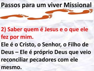 Passos para um viver Missional
2) Saber quem é Jesus e o que ele
fez por mim.
Ele é o Cristo, o Senhor, o Filho de
Deus – Ele é próprio Deus que veio
reconciliar pecadores com ele
mesmo.

 