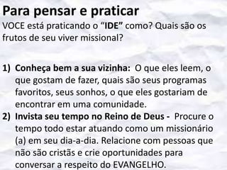 Para pensar e praticar
VOCE está praticando o “IDE” como? Quais são os
frutos de seu viver missional?
1) Conheça bem a sua vizinha: O que eles leem, o
que gostam de fazer, quais são seus programas
favoritos, seus sonhos, o que eles gostariam de
encontrar em uma comunidade.
2) Invista seu tempo no Reino de Deus - Procure o
tempo todo estar atuando como um missionário
(a) em seu dia-a-dia. Relacione com pessoas que
não são cristãs e crie oportunidades para
conversar a respeito do EVANGELHO.

 