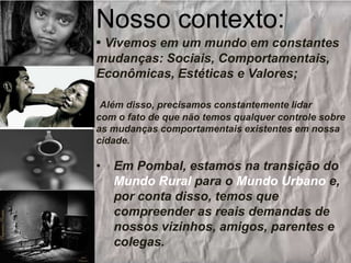 Nosso contexto:
• Vivemos em um mundo em constantes
mudanças: Sociais, Comportamentais,
Econômicas, Estéticas e Valores;
Além disso, precisamos constantemente lidar
com o fato de que não temos qualquer controle sobre
as mudanças comportamentais existentes em nossa
cidade.

•

Em Pombal, estamos na transição do
Mundo Rural para o Mundo Urbano e,
por conta disso, temos que
compreender as reais demandas de
nossos vizinhos, amigos, parentes e
colegas.

 