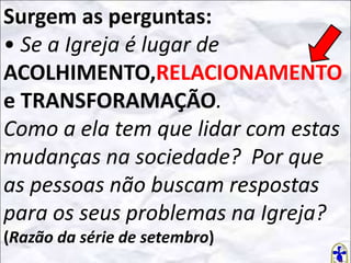 Surgem as perguntas:
• Se a Igreja é lugar de
ACOLHIMENTO,RELACIONAMENTO
e TRANSFORAMAÇÃO.
Como a ela tem que lidar com estas
mudanças na sociedade? Por que
as pessoas não buscam respostas
para os seus problemas na Igreja?
(Razão da série de setembro)

 