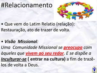 #Relacionamento
• Que vem do Latim Relatio (relação):
Restauração, ato de trazer de volta.
• Visão Missional:
Uma Comunidade Missional se preocupa com
àqueles que vivem ao seu redor. E se dispõe a
Inculturar-se ( entrar na cultura) a fim de trazêlos de volta a Deus.

 