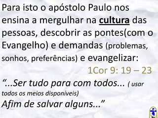 Para isto o apóstolo Paulo nos
ensina a mergulhar na cultura das
pessoas, descobrir as pontes(com o
Evangelho) e demandas (problemas,
sonhos, preferências) e evangelizar:
1Cor 9: 19 – 23
“...Ser tudo para com todos... ( usar
todos os meios disponíveis)

Afim de salvar alguns...”

 