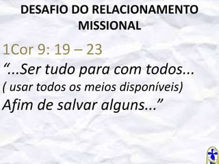 DESAFIO DO RELACIONAMENTO
MISSIONAL

1Cor 9: 19 – 23
“...Ser tudo para com todos...
( usar todos os meios disponíveis)

Afim de salvar alguns...”

 