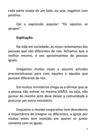 2
cada parte esteja de um lado, ou seja, negativo com
positivo.
Daí a expressão popular: “Os opostos se
atraem”.
Explicação:
Na vida em sociedade, às vezes reclamamos das
pessoas que são diferentes de nós. Achamos que o
melhor mesmo, é nos aproximarmos de pessoas
iguais.
Chegamos muitas vezes a assumir atitudes
preconceituosas para com aqueles e aquelas que
pensam diferente de nós.
Em muitos ministérios chega-se a afirmar que se
a pessoa não estiver na mesma VISÃO, ou seja, não
pensar do mesmo jeito deve deixar a comunidade e
procurar um outro ministério.
Enquanto o mundo corporativo tem descoberto
a importância de integrar os diferentes, a igreja por
muitas vezes tem insistido em querer se juntar
somente com os iguais.
 