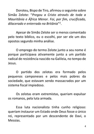 4
Doroteu, Bispo de Tiro, afirmou o seguinte sobre
Simão Zelote: “Pregou a Cristo através de toda a
Mauritânia e África Menor. Foi, por fim, crucificado,
dilacerado e enterrado na Britânia”2.
Apesar de Simão Zelote ser o menos comentado
pelo texto bíblico, eu o escolhi, por ser ele um dos
opostos segundo minha análise.
O emprego do termo Zelote junto a seu nome é
porque participava ativamente junto a um partido
radical de resistência nascido na Galileia, no tempo de
Jesus.
O partido dos zelotas era formado pelos
pequenos camponeses e pelos mais pobres da
sociedade, que estavam sendo massacrados por um
sistema fiscal impiedoso.
Os zelotas eram extremistas, queriam expulsar
os romanos, pela luta armada.
Essa luta nacionalista tinha cunho religioso:
queriam instaurar um Estado onde Deus fosse o único
rei, representado por um descendente de Davi, o
Messias.
 