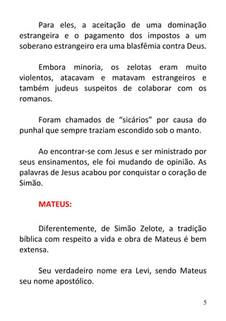 5
Para eles, a aceitação de uma dominação
estrangeira e o pagamento dos impostos a um
soberano estrangeiro era uma blasfêmia contra Deus.
Embora minoria, os zelotas eram muito
violentos, atacavam e matavam estrangeiros e
também judeus suspeitos de colaborar com os
romanos.
Foram chamados de “sicários” por causa do
punhal que sempre traziam escondido sob o manto.
Ao encontrar-se com Jesus e ser ministrado por
seus ensinamentos, ele foi mudando de opinião. As
palavras de Jesus acabou por conquistar o coração de
Simão.
MATEUS:
Diferentemente, de Simão Zelote, a tradição
bíblica com respeito a vida e obra de Mateus é bem
extensa.
Seu verdadeiro nome era Levi, sendo Mateus
seu nome apostólico.
 