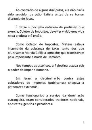 6
Ao contrário de alguns discípulos, ele não havia
sido seguidor de João Batista antes de se tornar
discípulo de Jesus.
É de se supor pela natureza da profissão que
exercia, Coletor de Impostos, deve ter vivido uma vida
nada piedosa até então.
Como Coletor de Impostos, Mateus estava
incumbido da cobrança de taxas tanto dos que
cruzavam o Mar da Galiléia como dos que transitavam
pela importante estrada de Damasco.
Nos tempos apostólicos, a Palestina estava sob
o poder do Império Romano.
Em Israel a discriminação contra estes
cobradores de impostos (publicanos) chegava a
patamares extremos.
Como funcionários a serviço da dominação
estrangeira, eram considerados traidores nacionais,
apostatas, gentios e pecadores.
 