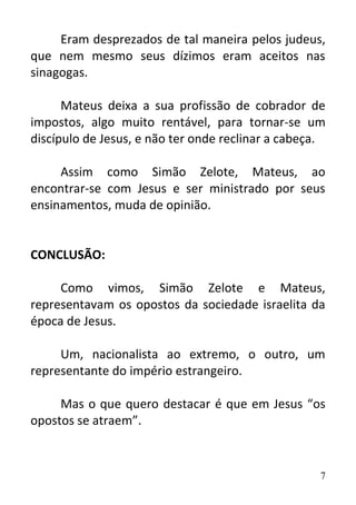 7
Eram desprezados de tal maneira pelos judeus,
que nem mesmo seus dízimos eram aceitos nas
sinagogas.
Mateus deixa a sua profissão de cobrador de
impostos, algo muito rentável, para tornar-se um
discípulo de Jesus, e não ter onde reclinar a cabeça.
Assim como Simão Zelote, Mateus, ao
encontrar-se com Jesus e ser ministrado por seus
ensinamentos, muda de opinião.
CONCLUSÃO:
Como vimos, Simão Zelote e Mateus,
representavam os opostos da sociedade israelita da
época de Jesus.
Um, nacionalista ao extremo, o outro, um
representante do império estrangeiro.
Mas o que quero destacar é que em Jesus “os
opostos se atraem”.
 