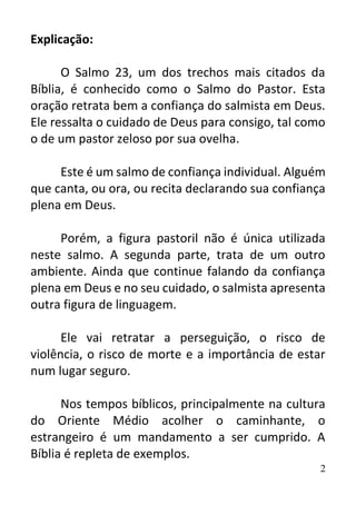 2
Explicação:
O Salmo 23, um dos trechos mais citados da
Bíblia, é conhecido como o Salmo do Pastor. Esta
oração retrata bem a confiança do salmista em Deus.
Ele ressalta o cuidado de Deus para consigo, tal como
o de um pastor zeloso por sua ovelha.
Este é um salmo de confiança individual. Alguém
que canta, ou ora, ou recita declarando sua confiança
plena em Deus.
Porém, a figura pastoril não é única utilizada
neste salmo. A segunda parte, trata de um outro
ambiente. Ainda que continue falando da confiança
plena em Deus e no seu cuidado, o salmista apresenta
outra figura de linguagem.
Ele vai retratar a perseguição, o risco de
violência, o risco de morte e a importância de estar
num lugar seguro.
Nos tempos bíblicos, principalmente na cultura
do Oriente Médio acolher o caminhante, o
estrangeiro é um mandamento a ser cumprido. A
Bíblia é repleta de exemplos.
 