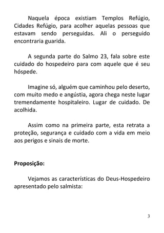 3
Naquela época existiam Templos Refúgio,
Cidades Refúgio, para acolher aquelas pessoas que
estavam sendo perseguidas. Ali o perseguido
encontraria guarida.
A segunda parte do Salmo 23, fala sobre este
cuidado do hospedeiro para com aquele que é seu
hóspede.
Imagine só, alguém que caminhou pelo deserto,
com muito medo e angústia, agora chega neste lugar
tremendamente hospitaleiro. Lugar de cuidado. De
acolhida.
Assim como na primeira parte, esta retrata a
proteção, segurança e cuidado com a vida em meio
aos perigos e sinais de morte.
Proposição:
Vejamos as características do Deus-Hospedeiro
apresentado pelo salmista:
 