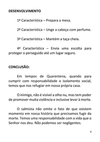 4
DESENVOLVIMENTO
1ª Característica – Prepara a mesa.
2ª Característica – Unge a cabeça com perfume.
3ª Característica – Mantém a taça cheia.
4ª Característica – Envia uma escolta para
proteger o perseguido até um lugar seguro.
CONCLUSÃO:
Em tempos de Quarentena, quando para
cumprir com responsabilidade o isolamento social,
temos que nos refugiar em nossa própria casa.
O inimigo, não é visível a olho nu, mas tem poder
de promover muita violência e inclusive levar à morte.
O salmista não omite o fato de que existem
momento em nossa história que precisamos fugir da
morte. Temos uma responsabilidade com a vida que o
Senhor nos deu. Não podemos ser negligentes.
 
