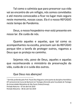 5
Tal como o salmista que para preservar sua vida
vai ao encontro de um refúgio, nós somos convidados
e até mesmo convocados a ficar no lugar mais seguro
neste momento, nossas casas. Ela é o nosso REFÚGIO
neste tempo de Pandemia.
Deus, o nosso hospedeiro-mor está presente em
nosso lar. Ele cuida de nós.
Quanto aqueles e aquelas, que tal como os
acompanhantes na escolta, precisam sair do REFÚGIO
porque têm a tarefa de proteger outros, rogamos a
Deus que os proteja no caminho.
Sejamos nós, povo de Deus, aqueles e aquelas
que reconhecendo o ministério da preservação da
vida, cuida de si e cuida dos outros.
Que Deus nos abençoe!
1
Sermão proferido pelo Prof. Paulo Dias Nogueira como parte da disciplina Homilética
(5º semestre) do Curso de Bacharel em Teologia oferecido pela Faculdade de Teologia
da Universidade Metodista de São Paulo (Fateo/Umesp).
Período Noturno - 07 de abril de 2019
Período Matutino - 08 de abril de 2019
 