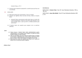 Eventos Finais, p. 191.1
c) Fazendo assim estaremos preparando o caminho para que Deus nos
e sua bênção
VII. CONCLUSÃO
a) Não temos tempo para controvérsias, o foco é a missão.
b) Devemos ser agentes ativos da obra de Deus, cheios do Espírito
Santo.
 Enquanto falsos reavivamentos estão tendo lugar no mundo não
é este precisamente o tempo em que Deus quer derramar a sua
chuva serôdia sobre o povo que tem a verdade presente para
este tempo?
c) O Espírito Santo nos capacita para cooperar com os exércitos
celestiais.
Apelo
a) Vamos buscar o Espírito Santo (tanto individualmente quanto
coletivamente) e nos preparar para recebê-lo no poder da chuva
serôdia e brilhar em meio às trevas.
b) Hoje, se você deseja uma nova unção do Espírito Santo, se deseja
ser renovado e capacitado para a obra de Deus, levante-se, dê um
passo à frente e clame pela presença do Espírito em sua vida.
c) Que possamos, juntos, ser aqueles que brilham com a glória do
Senhor em um mundo de trevas e enganos.
[Gilberto Silva]
REFERÊNCIAS
WHITE, Ellen G. Eventos Finais. Tatuí, SP: Casa Publicadora Brasileira, 1999, p.
188, 190.
WHITE, Ellen G. Jesus, Meu Modelo. Tatuí, SP: Casa Publicadora Brasileira, 2007,
p. 275.
 